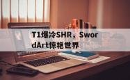 直播平台-关于T1爆冷SHR，SwordArt惊艳世界的信息