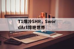 直播平台-关于T1爆冷SHR，SwordArt惊艳世界的信息